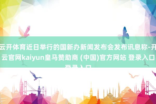云开体育近日举行的国新办新闻发布会发布讯息称-开云官网kaiyun皇马赞助商 (中国)官方网站 登录入口
