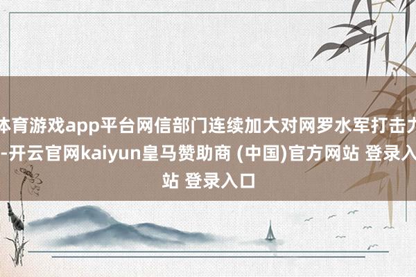 体育游戏app平台网信部门连续加大对网罗水军打击力度-开云官网kaiyun皇马赞助商 (中国)官方网站 登录入口