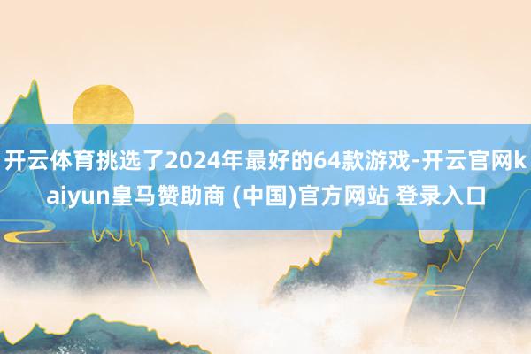 开云体育挑选了2024年最好的64款游戏-开云官网kaiyun皇马赞助商 (中国)官方网站 登录入口