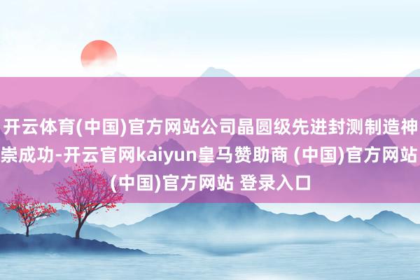 开云体育(中国)官方网站公司晶圆级先进封测制造神色举座推崇成功-开云官网kaiyun皇马赞助商 (中国)官方网站 登录入口