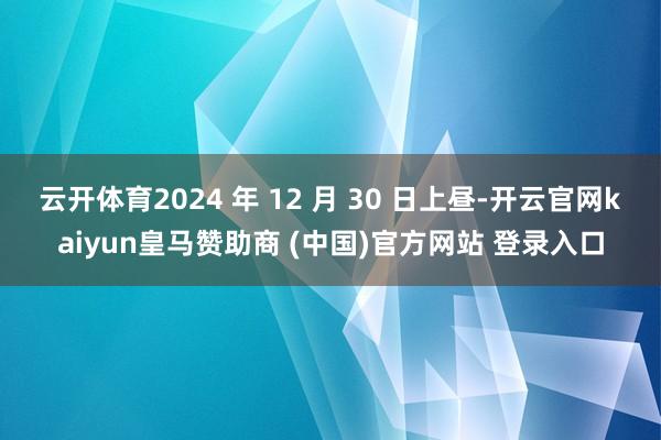 云开体育2024 年 12 月 30 日上昼-开云官网kaiyun皇马赞助商 (中国)官方网站 登录入口