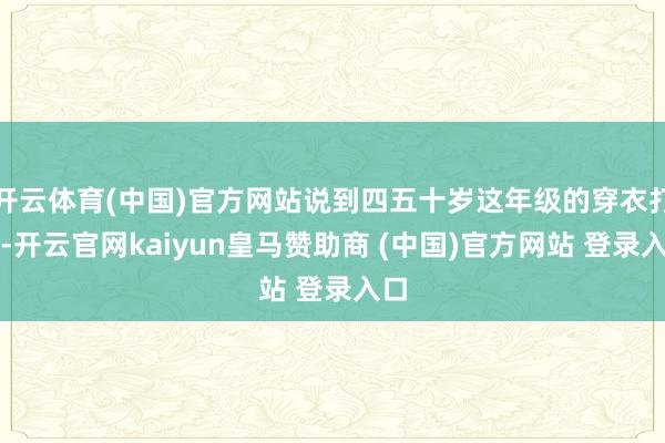 开云体育(中国)官方网站说到四五十岁这年级的穿衣打扮-开云官网kaiyun皇马赞助商 (中国)官方网站 登录入口