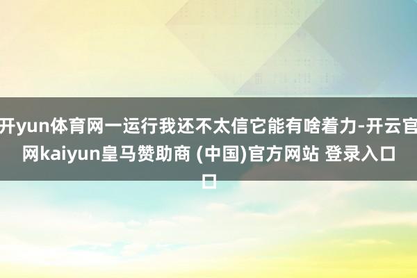 开yun体育网一运行我还不太信它能有啥着力-开云官网kaiyun皇马赞助商 (中国)官方网站 登录入口