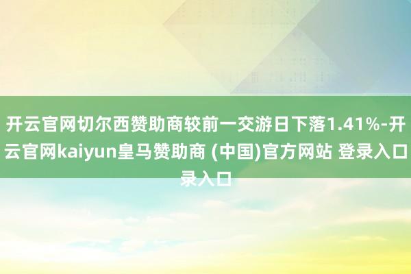 开云官网切尔西赞助商较前一交游日下落1.41%-开云官网kaiyun皇马赞助商 (中国)官方网站 登录入口