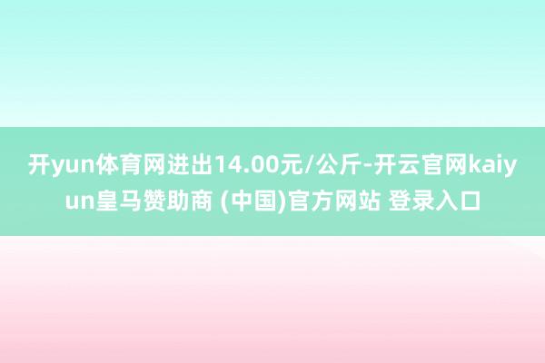 开yun体育网进出14.00元/公斤-开云官网kaiyun皇马赞助商 (中国)官方网站 登录入口