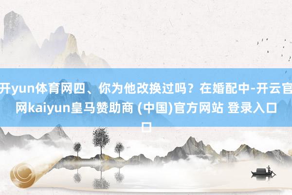 开yun体育网四、你为他改换过吗?在婚配中-开云官网kaiyun皇马赞助商 (中国)官方网站 登录入口