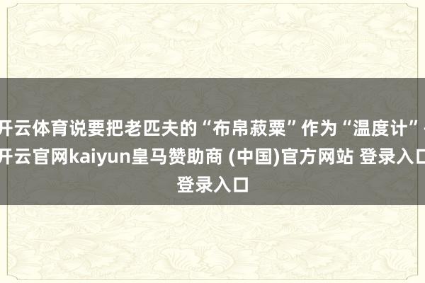 开云体育说要把老匹夫的“布帛菽粟”作为“温度计”-开云官网kaiyun皇马赞助商 (中国)官方网站 登录入口