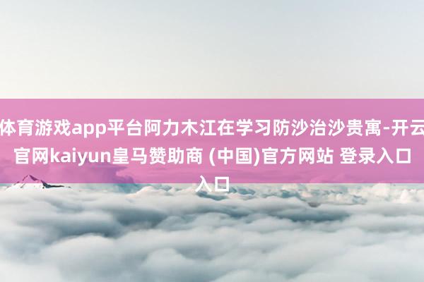 体育游戏app平台阿力木江在学习防沙治沙贵寓-开云官网kaiyun皇马赞助商 (中国)官方网站 登录入口