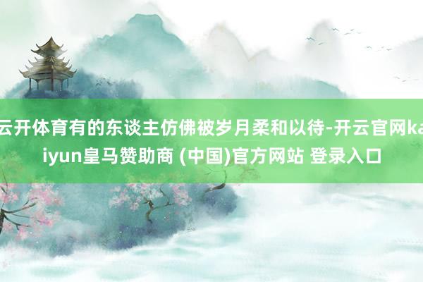 云开体育有的东谈主仿佛被岁月柔和以待-开云官网kaiyun皇马赞助商 (中国)官方网站 登录入口