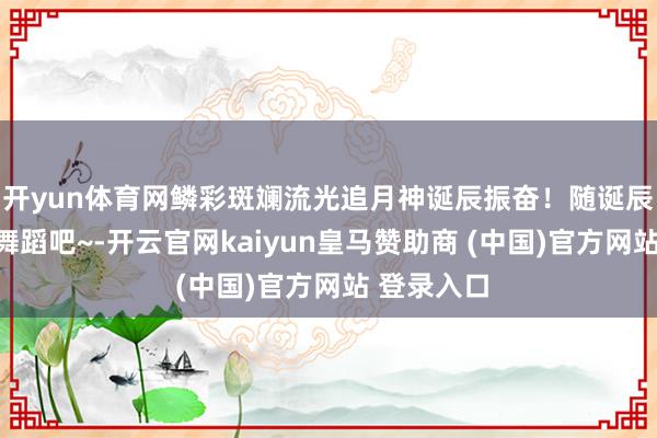 开yun体育网鳞彩斑斓流光追月神诞辰振奋!随诞辰贺歌总共舞蹈吧~-开云官网kaiyun皇马赞助商 (中国)官方网站 登录入口