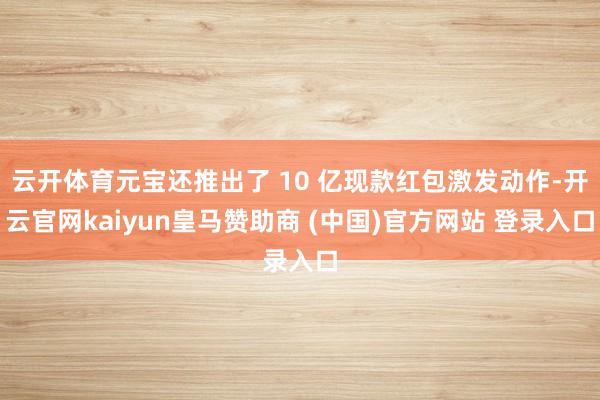 云开体育元宝还推出了 10 亿现款红包激发动作-开云官网kaiyun皇马赞助商 (中国)官方网站 登录入口