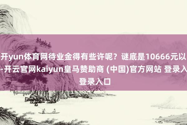 开yun体育网待业金得有些许呢？谜底是10666元以上-开云官网kaiyun皇马赞助商 (中国)官方网站 登录入口