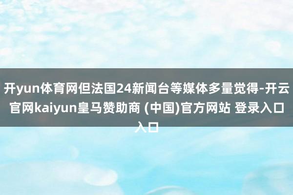 开yun体育网但法国24新闻台等媒体多量觉得-开云官网kaiyun皇马赞助商 (中国)官方网站 登录入口