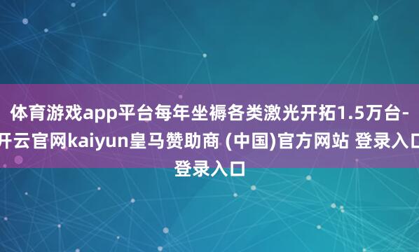 体育游戏app平台每年坐褥各类激光开拓1.5万台-开云官网kaiyun皇马赞助商 (中国)官方网站 登录入口