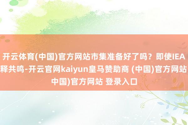 开云体育(中国)官方网站市集准备好了吗?即使IEA未完毕开释共鸣-开云官网kaiyun皇马赞助商 (中国)官方网站 登录入口