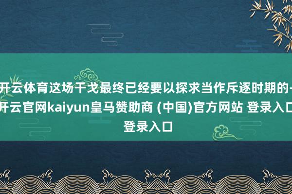 开云体育这场干戈最终已经要以探求当作斥逐时期的-开云官网kaiyun皇马赞助商 (中国)官方网站 登录入口