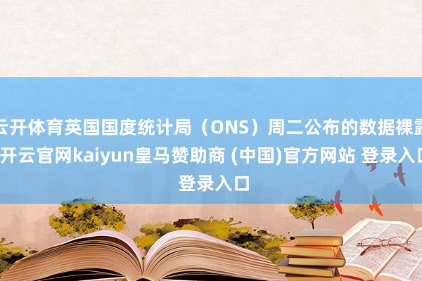 云开体育英国国度统计局(ONS)周二公布的数据裸露-开云官网kaiyun皇马赞助商 (中国)官方网站 登录入口