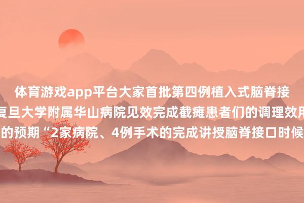 体育游戏app平台大家首批第四例植入式脑脊接口临床主见考证手术在复旦大学附属华山病院见效完成截瘫患者们的调理效用允洽以致超出了团队的预期“2家病院、4例手术的完成讲授脑脊接口时候可复制可奉行这不仅是时候的见效更是瘫痪患者重获壮盛的运转”加福民先容该团队规画分阶段鞭策临床转动针对重症患者拓荒植入式系统对轻症患者研发穿着式诞生瞻望5—10年内终了时候擢升远期主张构建自主常识产权体系惠及大家2000万患者△加福民团队、中山病院承接团队与林先生合影有更多精彩视频和直播！开端：央视新闻微信公众号、复旦大学、复旦上医裁剪：刘子贤责编：谢超贤监审：陈杰-开云官网kaiyun皇马赞助商 (中国)官方网站 登录入口