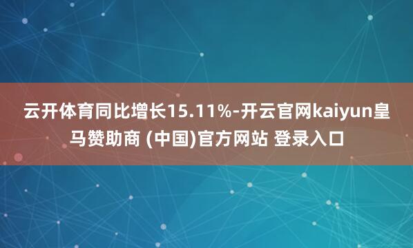 云开体育同比增长15.11%-开云官网kaiyun皇马赞助商 (中国)官方网站 登录入口