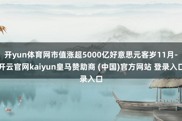 开yun体育网市值涨超5000亿好意思元客岁11月-开云官网kaiyun皇马赞助商 (中国)官方网站 登录入口