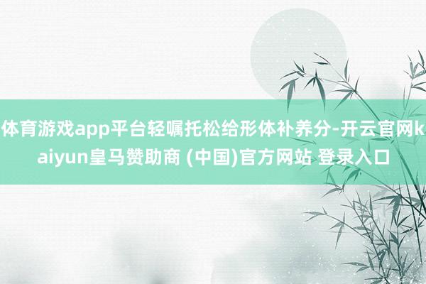 体育游戏app平台轻嘱托松给形体补养分-开云官网kaiyun皇马赞助商 (中国)官方网站 登录入口
