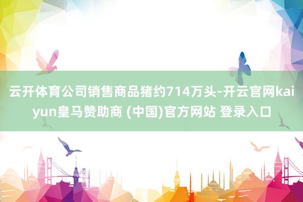 云开体育公司销售商品猪约714万头-开云官网kaiyun皇马赞助商 (中国)官方网站 登录入口